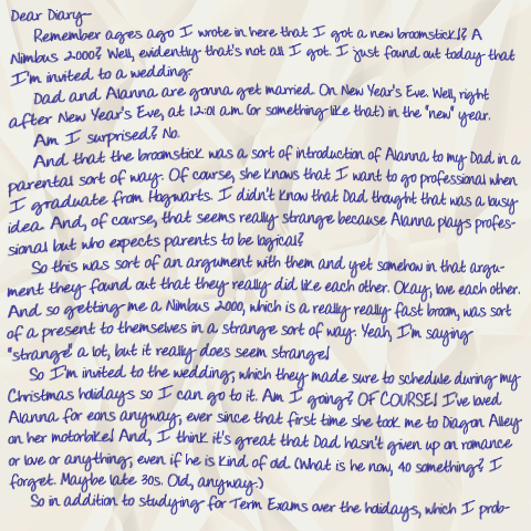 Dear Diary— Remember ages ago I wrote in here that I got a new broomstick!? A Nimbus 2000? Well, evidently that's not all I got. I just found out today that I'm invited to a wedding. Dad and Alanna are gonna get married. On New Year's Eve. Well, right after New Year's Eve, at 12:01 a.m. (or something like that) in the 