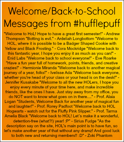 'Welcome to HoL! Hope you have a great first semester!' -Andrew Thompson 'Botting is evil.' -Ardeliah Longbottom 'Welcome to HOL, where it is possible to be a Badger Shaped Cookie with Yellow and Black Frosting.' -Cora Mockridge 'Welcome back to this fantastic year, I hope you enjoy it as much as you can!' -Enid Labs 'Welcome back to school everyone!' -Eve Roarke 'Have a fun year full of homework, points, friends, and creative crazies!' -Hermionie Miranda 'Welcome back to another magical journey of a year, folks!' -Ivelisse Ada 'Welcome back everyone, whether you're head of your class or head is on the desk!' -Jennifer Kusakabe 'Welcome to all the new HOLers, I hope you enjoy every minute of your time here, and make incredible friends, like the ones I have. Just stay away from my office, you do NOT want to know what goes on in there....' -Prof. Alaia Logan 'Students, Welcome Back for another year of magical fun and laughter!' -Prof. Rorey Padfoot 'Welcome back to HOL Hogwarts -watch out for the Pink Fuzzy Slipper.' -Prof. Tarma Amelia Black 'Welcome back to HOL! Let's make it as wonderful, detention-free (what?!) year! :P' -Sirius Fudge 'As the description say on the site, HOL's main point is to have fun, so let's make another year of that without any dramz! And good luck to both new and returning members!! :D' -Zoki Phantom